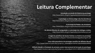 Leitura Complementar
Introdução ao estudo de história da psicologia
http://www.fafich.ufmg.br/cogvila/dischistoria/Gomes1.pdf
A psicologia na Grécia antiga I (Os Pré-Socráticos)
http://www.fafich.ufmg.br/cogvila/dischistoria/Gomes2.pdf
A psicologia de Platão e de Aristóteles
http://www.fafich.ufmg.br/cogvila/dischistoria/Gomes3.pdf
Os últimos filósofos da antiguidade e a psicologia dos teólogos cristãos
http://www.fafich.ufmg.br/cogvila/dischistoria/Gomes4.pdf
O lugar da psicofísica de Gustav Fechner na história da psicologia
http://www.fafich.ufmg.br/~memorandum/artigos05/artigo07.pdf
Uma visão panorâmica da psicologia científica de Wilhelm Wundt
http://www.scielo.br/scielo.php?script=sci_arttext&pid=S1678-31662009000200003
Wilhelm Wundt e a fundação do primeiro centro internacional de formação de psicólogos
http://pepsic.bvsalud.org/scielo.php?script=sci_arttext&pid=S1413-389X2009000100002
 