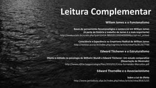 Leitura Complementar
Wiliam James e o Funcionalismo
Bases do pensamento fenomenológico e existencial em William James
(A parte da história e trabalho de James é a mais importante)
http://www.scielo.br/scielo.php?pid=S1414-98932013000400006&script=sci_arttext
Consciência e Experiência no Empirismo Radical de William James
http://revistas.pucsp.br/index.php/cognitio/article/viewFile/8126/7744
Edward Titchener e o Estruturalismo
Objeto e método na psicologia de Wilhelm Wundt e Edward Titchener: Um estudo comparativo
(Dissertação de Mestrado)
http://www.ufjf.br/ppgpsicologia/files/2010/01/Cintia-Fernandes-Marcellos.pdf
Edward Thorndike e o Associacionismo
Sobre a Lei do Efeito
http://www.periodicos.ufpa.br/index.php/rebac/article/view/854/1225
 