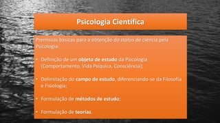Psicologia Científica
Premissas básicas para a obtenção do status de ciência pela
Psicologia:
• Definição de um objeto de estudo da Psicologia
(Comportamento, Vida Psíquica, Consciência);
• Delimitação do campo de estudo, diferenciando-se da Filosofia
e Fisiologia;
• Formulação de métodos de estudo;
• Formulação de teorias.
 