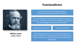 William James
(1842-1910)
Funcionalismo
Considerado o pai da Psicologia Americana.
Desenvolveu todo o seu trabalho em Harvard.
Teve uma influência muito grande do contexto econômico
americano, fundando o pensamento pragmático (uma busca
por questões lógicas do pensamento humano).
O que fazem os homens? E por que o fazem?
Preocupação essencial com o funcionamento da mente
enquanto consciência, observando o homem utilizando-a no
meio e a forma como a utiliza (Pensamento, Sentimento e
Imaginação).
 