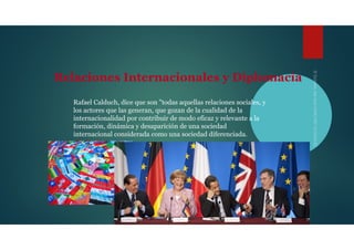 Relaciones Internacionales y Diplomacia
Rafael Calduch, dice que son "todas aquellas relaciones sociales, y
los actores que las generan, que gozan de la cualidad de la
internacionalidad por contribuir de modo eficaz y relevante a la
formación, dinámica y desaparición de una sociedad
internacional considerada como una sociedad diferenciada.
 