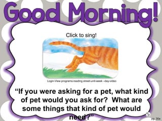 pg. 30a
“If you were asking for a pet, what kind
of pet would you ask for? What are
some things that kind of pet would
need?”
Click to sing!
Login-View programs-reading street-unit-week –day-video
 