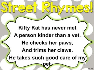 Kitty Kat has never met
A person kinder than a vet.
He checks her paws,
And trims her claws.
He takes such good care of my
pet.
pg. 38j
 