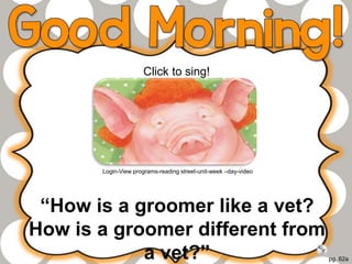 pg. 62a
“How is a groomer like a vet?
How is a groomer different from
a vet?”
Click to sing!
Login-View programs-reading street-unit-week –day-video
 