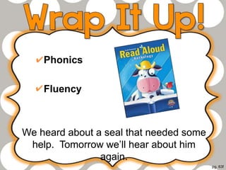 Phonics
Fluency
We heard about a seal that needed some
help. Tomorrow we’ll hear about him
again.
pg. 63f
 