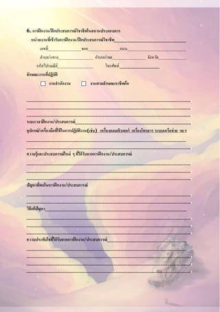 6. การฝึกงาน/ฝึกประสบการณ์วิชาชีพในสถานประกอบการ
หน่วยงานที่เข้ารับการฝึกงาน/ฝึกประสบการณ์วิชาชีพ
เลขที่ ซอย ถนน
ตาบล/แขวง อาเภอ/เขต จังหวัด
รหัสไปรษณีย์ โทรศัพท์
ลักษณะงานที่ปฏิบัติ
งานสานักงาน งานตามลักษณะอาชีพคือ
.
.
.
.
ระยะเวลาฝึกงาน/ประสบการณ์ .
อุปกรณ์/เครื่องมือที่ใช้ในการปฏิบัติงาน(เช่น) เครื่องคอมพิวเตอร์ เครื่องโทรสาร ระบบเครือข่าย ฯลฯ
.
ความรู้และประสบการณ์ใหม่ ๆ ที่ได้รับจากการฝึกงาน/ประสบการณ์
.
.
.
ปัญหาที่พบในการฝึกงาน/ประสบการณ์
.
.
วิธีแก้ปัญหา
.
.
.
ความประทับใจที่ได้รับจากการฝึกงาน/ประสบการณ์
.
.
.
 