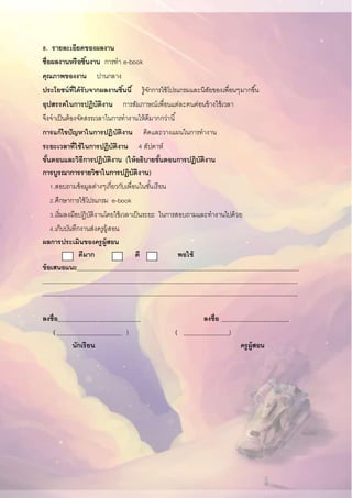 8. รายละเอียดของผลงาน
ชื่อผลงานหรือชิ้นงาน การทา e-book
คุณภาพของงาน ปานกลาง
ประโยชน์ที่ได้รับจากผลงานชิ้นนี้ รู้จักการใช้โปรแกรมและนิสัยของเพื่อนๆมากขึ้น
อุปสรรคในการปฏิบัติงาน การสัมภาษณ์เพื่อนแต่ละคนค่อนข้างใช้เวลา
จึงจาเป็นต้องจัดสรรเวลาในการทางานให้ดีมากกว่านี้
การแก้ไขปัญหาในการปฏิบัติงาน คิดและวางแผนในการทางาน
ระยะเวลาที่ใช้ในการปฏิบัติงาน 4 สัปดาห์
ขั้นตอนและวิธีการปฏิบัติงาน (ให้อธิบายขั้นตอนการปฏิบัติงาน
การบูรณาการรายวิชาในการปฏิบัติงาน)
1.สอบถามข้อมูลต่างๆเกี่ยวกับเพื่อนในชั้นเรียน
2.ศึกษาการใช้โปรแกรม e-book
3.เริ่มลงมือปฏิบัติงานโดยใช้เวลาเป็นระยะ ในการสอบถามและทางานไปด้วย
4.เก็บบันทึกงานส่งครูผู้สอน
ผลการประเมินของครูผู้สอน
ดีมาก ดี พอใช้
ข้อเสนอแนะ
ลงชื่อ ลงชื่อ .
( ) ( )
นักเรียน ครูผู้สอน
 