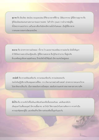 สุภาพ คือ เรียบร้อย อ่อนโยน ละมุนละม่อม มีกิริยามารยาทที่ดีงาม มีสัมมาคารวะ ผู้ที่มีความสุภาพ คือ
ผู้ที่อ่อนน้อมถ่อมตนตามสถานภาพและกาลเทศะ ไม่ก้าวร้าว รุนแรง วางอานาจข่มผู้อื่น
ทั้งโดยวาจาและท่าทาง แต่ในเวลาเดียวกันยังคงมีความมั่นใจในตนเอง เป็นผู้ที่มีมารยาท
วางตนเหมาะสมตามวัฒนธรรมไทย
สะอาด คือ ปราศจากความมัวหมอง ทั้งกาย ใจ และสภาพแวดล้อม ความผ่องใส เป็นที่เจริญตา
ทาให้เกิดความสบายใจแก่ผู้พบเห็น ผู้ที่มีความสะอาด คือ ผู้รักษาร่างกาย ที่อยู่อาศัย
สิ่งแวดล้อมถูกต้องตามสุขลักษณะ ฝึกฝนจิตใจมิให้ขุ่นมัว มีความแจ่มใสอยู่เสมอ
สามัคคี คือ ความพร้อมเพรียงกัน ความกลมเกลียวกัน ความปรองดองกัน
ร่วมใจกันปฏิบัติงานให้บรรลุผลตามที่ต้อง การ เกิดงานการอย่างสร้างสรรค์ ปราศจากการทะเลาะวิวาท
ไม่เอารัดเอาเปรียบกัน เป็นการยอมรับความมีเหตุผล ยอมรับความแตกต่างหลากหลายทางความคิด
มีน้าใจ คือ ความจริงใจที่ไม่เห็นแก่เพียงตัวเองหรือเรื่องของตัวเอง แต่เห็นอกเห็นใจ
เห็นคุณค่าในเพื่อนมนุษย์ มีความเอื้ออาทร เอาใจใส่ ให้ความสนใจในความต้องการ ความจาเป็น
ความทุกข์สุขของผู้อื่น และพร้อมที่จะให้ความช่วยเหลือเกื้อกูลกันและกัน
 