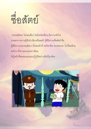 ซื่อสัตย์
ประพฤติตรง ไม่เอนเอียง ไม่มีเล่ห์เหลี่ยม มีความจริงใจ
ปลอดจากความรู้สึกลาเอียงหรืออคติ ผู้ที่มีความซื่อสัตย์ คือ
ผู้ที่มีความประพฤติตรง ทั้งต่อหน้าที่ ต่อวิชาชีพ ตรงต่อเวลา ไม่ใช้เล่ห์กล
คดโกง ทั้งทางตรงและทางอ้อม
รับรู้หน้าที่ของตนเองและปฏิบัติอย่างเต็มที่ถูกต้อง
 