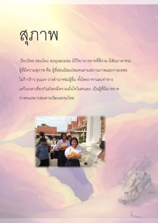 สุภาพ
เรียบร้อย อ่อนโยน ละมุนละม่อม มีกิริยามารยาทที่ดีงาม มีสัมมาคารวะ
ผู้ที่มีความสุภาพ คือ ผู้ที่อ่อนน้อมถ่อมตนตามสถานภาพและกาลเทศะ
ไม่ก้าวร้าว รุนแรง วางอานาจข่มผู้อื่น ทั้งโดยวาจาและท่าทาง
แต่ในเวลาเดียวกันยังคงมีความมั่นใจในตนเอง เป็นผู้ที่มีมารยาท
วางตนเหมาะสมตามวัฒนธรรมไทย
 