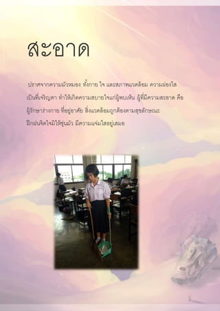 สะอาด
ปราศจากความมัวหมอง ทั้งกาย ใจ และสภาพแวดล้อม ความผ่องใส
เป็นที่เจริญตา ทาให้เกิดความสบายใจแก่ผู้พบเห็น ผู้ที่มีความสะอาด คือ
ผู้รักษาร่างกาย ที่อยู่อาศัย สิ่งแวดล้อมถูกต้องตามสุขลักษณะ
ฝึกฝนจิตใจมิให้ขุ่นมัว มีความแจ่มใสอยู่เสมอ
 