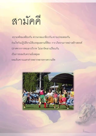 สามัคคี
ความพร้อมเพรียงกัน ความกลมเกลียวกัน ความปรองดองกัน
ร่วมใจกันปฏิบัติงานให้บรรลุผลตามที่ต้อง การ เกิดงานการอย่างสร้างสรรค์
ปราศจากการทะเลาะวิวาท ไม่เอารัดเอาเปรียบกัน
เป็นการยอมรับความมีเหตุผล
ยอมรับความแตกต่างหลากหลายทางความคิด
 
