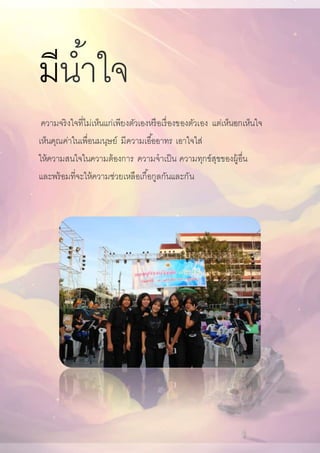 มีน้าใจ
ความจริงใจที่ไม่เห็นแก่เพียงตัวเองหรือเรื่องของตัวเอง แต่เห็นอกเห็นใจ
เห็นคุณค่าในเพื่อนมนุษย์ มีความเอื้ออาทร เอาใจใส่
ให้ความสนใจในความต้องการ ความจาเป็น ความทุกข์สุขของผู้อื่น
และพร้อมที่จะให้ความช่วยเหลือเกื้อกูลกันและกัน
 