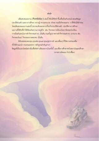 คานา
แฟ้ มสะสมผลงาน( Portfolio ) เล่มนี้ดิฉันได้จัดทาขึ้นเพื่อเป็นตัวแทนนาเสนอข้อมูล
ประวัติส่วนตัว ผลทางการศึกษา ความรู้ ความสามารถ ทักษะ รวมถึงกิจกรรมต่าง ๆ ที่ดิฉันได้เข้าร่วม
โดยแฟ้ มสะสมผมงานเล่มนี้ประกอบด้วยเอกสารเกี่ยวกับประวัติส่วนตัว ประวัติทางการศึกษา
ผลงานที่ได้รับที่ทาให้ดิฉันเกิดความภาคภูมิใจ เช่น กิจกรรมการเป็นวงโยธวาธิตของโรงเรียน
การเป็นตัวแทนในการทากิจกรรมต่างๆ เป็นต้น รวมทั้งรูปภาพการทากิจกรรมต่างๆ มากมาย เช่น
กิจกรรมวันแม่ กิจกรรมถวายพระพร เป็นต้น
ดิฉันขอขอบพระคุณ คุณพ่อ คุณแม่ คุณครูอาจารย์ และเพื่อนๆ ที่ให้ความช่วยเหลือ
ทั้งให้คาแนะนา รวบรวมเอกสาร หลักฐานสาคัญต่างๆ
ข้อมูลที่เป็นประโยชน์อย่างยิ่งเพื่อจัดทาแฟ้ มผลงานในครั้งนี้ และเพื่อการศึกษาต่อในสถาบันอุดมศึกษา
(นางสาวนัทธมน จาปาเฟื่อง)
 