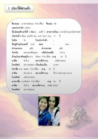 ชื่อ-สกุล นางสาวนัทธมน จาปาเฟื่อง ชื่อเล่น นัท
เลขประจาตัว 28953
ชั้นมัธยมศึกษาปี ที่ 5 ห้อง 5 เลขที่ 4 สายการเรียน ภาษาอังกฤษ-คณิตศาสตร์
เกิดวันที่ 6 เดือน พฤศจิกายน พ.ศ. 2541 อายุ 17 ปี
โลหิต โอ โรคประจาตัว -
ที่อยู่ปัจจุบันเลขที่ 2/25 ซอย - ถนน - ..
ตาบล/แขวง อุทัย อาเภอ/เขต อุทัย
จังหวัด พระนครศรีอยุธยา รหัสไปรษณีย์ 13210
ปัจจุบันอาศัยอยู่กับ นาง อัจฉรา จาปาเฟื่อง อายุ 50 ปี
อาชีพ รับจ้าง สถานที่ทางาน บริษัท DKSH
โทรศัพท์ 0817806601 เกี่ยวข้องเป็ น มารดา
บิดาชื่อ นาย สมพร จาปาเฟื่อง อายุ 52 ปี
อาชีพ รับราชการ สถานที่ทางาน ที่ว่าการอาเภอบางบาล
โทรศัพท์ 0867042005
มารดาชื่อ นางอัจฉรา จาปาเฟื่อง อายุ 50 ปี
อาชีพ รับจ้าง สถานที่ทางาน บริษัท DKSH
โทรศัพท์ 0817806601
1. ประวัติส่วนตัว
 