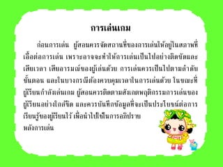 การเล่นเกม
ก่อนการเล่น ผู้สอนควรจัดสถานที่ของการเล่นให้อยู่ในสภาพที่
เอื้อต่อการเล่น เพราะอาจจะทาให้การเล่นเป็นไปอย่างติดขัดและ
เสียเวลา เสียอารมณ์ของผู้เล่นด้วย การเล่นควรเป็นไปตามลาดับ
ขั้นตอน และในบางกรณีต้องควบคุมเวลาในการเล่นด้วย ในขณะที่
ผู้เรียนกาลังเล่นเกม ผู้สอนควรติดตามสังเกตพฤติกรรมการเล่นของ
ผู้เรียนอย่างใกล้ชิด และควรบันทึกข้อมูลที่จะเป็นประโยชน์ต่อการ
เรียนรู้ของผู้เรียนไว้เพื่อนาไปใช้ในการอภิปราย
หลังการเล่น
 