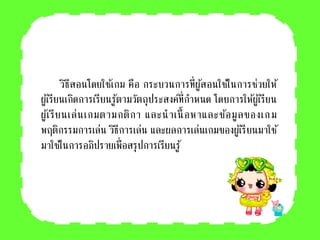 วิธีสอนโดยใช้เกม คือ กระบวนการที่ผู้สอนใช้ในการช่วยให้
ผู้เรียนเกิดการเรียนรู้ตามวัตถุประสงค์ที่กาหนด โดยการให้ผู้เรียน
ผู้เรียนเล่นเกมตามกติกา และนาเนื้ อหาและข้อมูลของเกม
พฤติกรรมการเล่น วิธีการเล่น และผลการเล่นเกมของผู้เรียนมาใช้
มาใช้ในการอภิปรายเพื่อสรุปการเรียนรู้
 