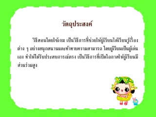 วัตถุประสงค์
วิธีสอนโดยใช้เกม เป็นวิธีการที่ช่วยให้ผู้เรียนได้เรียนรู้เรื่อง
ต่าง ๆ อย่างสนุกสนานและท้าทายความสามารถ โดยผู้เรียนเป็นผู้เล่น
เอง ทาให้ได้รับประสบการณ์ตรง เป็นวิธีการที่เปิดโอกาสให้ผู้เรียนมี
ส่วนร่วมสูง
 