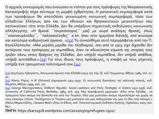 Ο αρχικός εκνευρισμός που ένοιωσαν οι ντόπιοι για τους πρόσφυγες της Μικρασιατικής
Καταστροφής πήρε σύντομα τη μορφή εχθρότητας. Η ρατσιστική συμπεριφορά κατά
των προσφύγων θα αποτελέσει γενικευμένη κοινωνική συμπεριφορά, τόσο των
ελλαδιτών Ελλήνων, όσο και των εθνικών και θρησκευτικών μειονοτήτων που
κατοικούσαν τότε στην Ελλάδα. Δεν θα υπάρξουν σημαντικές εκδηλώσεις κοινωνικής
αλληλεγγύης. «Η βρισιά ΄΄τουρκόσπορος΄΄ μαζί με σωρό ανάλογες βρισιές, όπως
΄΄σκατοουγλούδες΄΄, ΄΄παληοαούτηδες΄΄ κ.λπ. ήταν στην ημερήσια διάταξη, από ανώτερα
και κατώτερα κυβερνητικά όργανα…»[12] Το συναίσθημα αυτό περιγράφεται από τον Π.
Κανελλόπουλο: «Μια μεγάλη μερίδα του πληθυσμού, που από το 1915 είχε διχασθεί δεν
αντίκρυσε τους πρόσφυγες με συμπάθεια, όταν τα αδυσώπητα κύματα της ιστορίας τους
έριξαν πάνω στους βράχους της Ελλάδας. Δεν υπήρξε συμπάθεια, δεν υπήρξε απάθεια,
υπήρξε αντιπάθεια.».[13] Για τους ίδιους τους πρόσφυγες, η επαφή με τους γηγενείς
υπήρξε ένα τραυματικό πολιτισμικό σοκ.[14]
[12] Δημήτρης Λιβιεράτος, Κοινωνικοί αγώνες στην Ελλάδα (1923-27), τόμ. β’, εκδ. Κομμούνα, Αθήνα, 1985, σελ. 27-
30.
[13] Άλκης Ρήγος, Η Β’ Ελληνική Δημοκρατία 1924-1935: Οι κοινωνικές διαστάσεις της πολιτικής σκηνής, εκδ.
Θεμέλιο,Αθήνα, 1999, σελ. 277.
[14] George Mavrogordatos, Stillborn Republic. Social coalitions and Party Strategies in Greece 1922-1936, έκδ.
University of California Press, Berkeley, 1983, σελ. 193. Μια προσφυγική μαρτυρία: «Εδώ στην Ελλάδα… τα
πράγματα ήταν ακόμα πιο δύσκολα και από την Τουρκία. Εδώ μας μισούσαν ακόμη περισσότερο και χωρίς να
τους κάνουμε τίποτα. Τουλάχιστον οι Τούρκοι μας μισούσαν και μας πολεμούσαν και μεις το ίδιο τους κάναμε.»
(Νίκος Μαραντζίδης, Γιασασίν Μιλέτ-Ζήτω το Έθνος, εκδ. Πανεπιστημιακές Εκδόσεις Κρήτης, Ηράκλειο, 2001, σελ.
89.)
ΠΗΓΗ: https://kars1918.wordpress.com/2010/03/09/refugees-1922/
 
