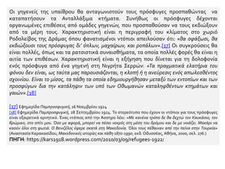 Οι γηγενείς της υπαίθρου θα ανταγωνιστούν τους πρόσφυγες προσπαθώντας να
καταπατήσουν τα Ανταλλάξιμα κτήματα. Συνήθως οι πρόσφυγες δέχονται
οργανωμένες επιθέσεις από ομάδες γηγενών, που προσπαθούσαν να τους εκδιώξουν
από τα μέρη τους. Χαρακτηριστική είναι η περιγραφή του κλίματος στο χωριό
Ροδολείβος της Δράμας όπου φανατισμένοι ντόπιοι απειλούσαν ότι: «θα σφάξωσι, θα
εκδιώξουσι τους πρόσφυγας δι’ όπλων, μαχαίρων, και ροπάλων».[17] Οι συγκρούσεις θα
είναι πολλές, όπως και τα ρατσιστικά συναισθήματα, τα οποία πολλές φορές θα είναι η
αιτία των επιθέσων. Χαρακτηριστική είναι η εξήγηση που δίνεται για τη δολοφονία
ενός πρόσφυγα από ένα γηγενή στη Νιγρήτα Σερρών: «Τα πραγματικά ελατήρια του
φόνου δεν είναι, ως ταύτα μας παρουσιάζονται, η κλοπή ή η ανεύρεσις ενός απωλεσθέντος
σχοινίου. Είναι το μίσος, τα πάθη τα οποία εδημιουργήθησαν μεταξύ των εντοπίων και των
προσφύγων δια την κατάληψιν των υπό των Οθωμανών καταληφθέντων κτημάτων και
γαιών».[18]
[17] Εφημερίδα Παμπροσφυγική, 16 Νοεμβρίου 1924
[18] Εφημερίδα Παμπροσφυγική, 28 Σεπτεμβρίου 1924. Το στερεότυπο που έχουν οι ντόπιοι για τους πρόσφυγες
είναι εξαιρετικά αρνητικό. Ένας ντόπιος από την Άσσηρο λέει: «Με κανένα τρόπο δε θα δεχτώ τον Καυκάσιο, τον
βρώμικο, στο σπίτι μου. Όσο με αφορά, μπορεί να πέσει νεκρός στη μέση του δρόμου και δε με νοιάζει. Μακάρι να
καούν όλοι στη φωτιά. Ο Βενιζέλος έφερε σκατά στη Μακεδονία. Όλοι τους πέθαιναν από την πείνα στην Τουρκία»
(Αναστασία Καρακασίδου, Μακεδονικές ιστορίες και πάθη 1870-1990, εκδ.Οδυσσέας,Αθήνα, 2000, σελ. 276.)
ΠΗΓΗ: https://kars1918.wordpress.com/2010/03/09/refugees-1922/
 