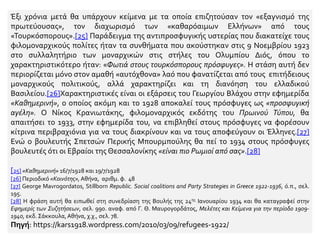 Έξι χρόνια μετά θα υπάρχουν κείμενα με τα οποία επιζητούσαν τον «εξαγνισμό της
πρωτεύουσας», τον διαχωρισμό των «καθαρόαιμων Ελλήνων» από τους
«Τουρκόσπορους».[25] Παράδειγμα της αντιπροσφυγικής υστερίας που διακατείχε τους
φιλομοναρχικούς πολίτες ήταν τα συνθήματα που ακούστηκαν στις 9 Νοεμβρίου 1923
στο συλλαλητήριο των μοναρχικών στις στήλες του Ολυμπίου Διός, όπου το
χαρακτηριστικότερο ήταν: «Φωτιά στους τουρκόσπορους πρόσφυγες». Η στάση αυτή δεν
περιορίζεται μόνο στον αμαθή «αυτόχθονα» λαό που φανατίζεται από τους επιτήδειους
μοναρχικούς πολιτικούς, αλλά χαρακτηρίζει και τη διανόηση του ελλαδικού
Βασιλείου.[26]Χαρακτηριστικές είναι οι εξάρσεις του Γεωργίου Βλάχου στην εφημερίδα
«Καθημερινή», ο οποίος ακόμη και το 1928 αποκαλεί τους πρόσφυγες ως «προσφυγική
αγέλη». Ο Νίκος Κρανιωτάκης, φιλομοναρχικός εκδότης του Πρωινού Τύπου, θα
απαιτήσει το 1933, στην εφημερίδα του, να επιβληθεί στους πρόσφυγες να φορέσουν
κίτρινα περιβραχιόνια για να τους διακρίνουν και να τους αποφεύγουν οι Έλληνες.[27]
Ενώ ο βουλευτής Σπετσών Περικής Μπουρμπούλης θα πεί το 1934 στους πρόσφυγες
βουλευτές ότι οι Εβραίοι της Θεσσαλονίκης «είναι πιο Ρωμιοί από σας».[28]
[25] «Καθημερινή» 16/7/1928 και 19/7/1928
[26] Περιοδικό «Κοινότης»,Αθήνα, αριθμ. φ. 48
[27] George Mavrogordatos, Stillborn Republic. Social coalitions and Party Strategies in Greece 1922-1936, ό.π., σελ.
195.
[28] Η φράση αυτή θα ειπωθεί στη συνεδρίαση της Βουλής της 24ης Ιανουαρίου 1934 και θα καταγραφεί στην
Εφημερίς των Συζητήσεων, σελ. 990. αναφ. από Γ. Θ. Μαυρογορδάτος, Μελέτες και Κείμενα για την περίοδο 1909-
1940, εκδ. Σάκκουλα,Αθήνα, χ.χ., σελ. 78.
Πηγή: https://kars1918.wordpress.com/2010/03/09/refugees-1922/
 