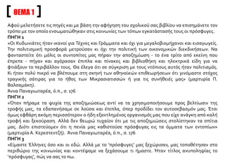 Αφού μελετήσετε τις πηγές και με βάση την αφήγηση του σχολικού σας βιβλίου να επισημάνετε τον
τρόπο με τον οποίο ενσωματώθηκαν στις κοινωνίες των τόπων εγκατάστασής τους οι πρόσφυγες.
ΠΗΓΗ 1
«Οι Κυδωνιάτες ήταν ικανοί για Τέχνες και Γράμματα και όχι για μεγαλοβιομήχανοι και εισαγωγείς.
Την πολιτισμική προσφορά μετρούσαν κι όχι την πολιτική των οικονομικών διεκδικήσεων. Να
φανταστείτε ότι μόλις οι συντοπίτες μας πήραν την αποζημίωση - το ένα τρίτο από εκείνη που
έπρεπε - πήγαν και αγόρασαν έπιπλα και πίνακες και βιβλιοθήκη και ηλεκτρικά είδη για να
φτιάξουν το περιβάλλον τους. Θα έλεγα ότι σε σύγκριση με τους ντόπιους αυτός ήταν πολιτισμός.
Κι ήταν πολύ πικρό να βλέπουμε στη σκηνή των αθηναϊκών επιθεωρήσεων ότι γινόμαστε στόχος
τραγικής σάτιρας για το ήθος των Μικρασιατισσών ή για τις συνήθειές μας» (μαρτυρία Π.
Βαλσαμάκη).
Άννα Παναγιωταρέα, ό.π., σ. 176
ΠΗΓΗ 2
«Όταν πήραμε τα ψυχία της αποζημιώσεως αντί να τα χρησιμοποιήσουμε προς βελτίωσιν της
τροφής μας, τα εδαπανήσαμε σε λούσα και έπιπλα, όπερ προδίδει τον αυτοσεβασμόν μας. Έτσι
όμως εφθάρη ακόμη περισσότερον ο ήδη εξαντλημένος οργανισμός μας που είχε ανάγκη από καλή
τροφή και ξεκούραση. Αλλά δεν θεωρώ τυχαίον ότι με τις αποζημιώσεις στολίστηκαν τα σπίτια
μας. Διότι επιστεύομεν ότι η πενία μας καθιστούσε πρόσφυγας εις τα όμματα των εντοπίων»
(μαρτυρία Α. Κερεστεντζή). Άννα Παναγιωταρέα, ό.π., σ. 176
ΠΗΓΗ 3
«Είμαστε Έλληνες όσο και οι εδώ. Αλλά με το ‘πρόσφυγες’ μας ξεχώρισαν, μας τοποθέτησαν στο
περιθώριο της κοινωνίας και κοντέψαμε να ξεχάσουμε τι ήμαστε. Ήταν τίτλος ανυποληψίας το
‘πρόσφυγας’, πώς να σας το πω.
ΘΕΜΑ 1
 