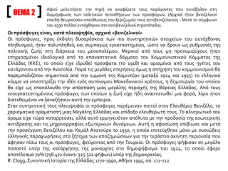 Οι πρόσφυγες είναι, κατά πλειοψηφία, αρχικά «βενιζελικοί»
Οι πρόσφυγες, προς έκδηλη δυσαρέσκεια των πιο συντηρητικών στοιχείων του αυτόχθονος
πληθυσμού, ήταν πολυπληθείς και συμπαγώς εγκαταστημένοι, ώστε να δρουν ως ρυθμιστές της
πολιτικής ζωής στη διάρκεια του μεσοπολέμου. Μερικοί από τους μη προνομιούχους ήταν
επηρεασμένοι ιδεολογικά από τα επαναστατικά δόγματα του Κομμουνιστικού Κόμματος της
Ελλάδας (ΚΚΕ), το οποίο είχε ιδρυθεί πρόσφατα (το 1918) και ορισμένοι από τους ηγέτες του
κατάγονταν από την Ανατολία. Παρά τις μεγάλες στερήσεις όμως η απήχηση του κομμουνισμού θα
παρεμποδιζόταν σημαντικά από την εμμονή της Κομιντέρν (μεταξύ 1924 και 1935) το ελληνικό
κόμμα να υποστηρίζει την ιδέα ενός αυτόνομου Μακεδονικού κράτους, η δημιουργία του οποίου
θα είχε ως επακόλουθο την απόσπαση μιας μεγάλης περιοχής της Βόρειας Ελλάδας. Από τους
νεοεγκατεστημένους πρόσφυγες των οποίων η ζωή είχε ήδη αναστατωθεί μια φορά, λίγοι ήταν
διατεθειμένοι να ξαναζήσουν αυτή την εμπειρία.
Στην συντριπτική τους πλειοψηφία οι πρόσφυγες παρέμειναν πιστοί στον Ελευθέριο Βενιζέλο, το
χαρισματικό οραματιστή μιας Μεγάλης Ελλάδας και επίδοξο ελευθερωτή τους. Το αλυτρωτικό του
όραμα είχε τώρα καταρρεύσει, αλλά αυτό ερμηνευόταν απόλυτα με την προδοσία της εσωτερικής
αντίδρασης και τις μηχανορραφίες εξωτερικών δυνάμεων. Αυτή η αφοσίωση επιβίωσε και μετά
την προσέγγιση Βενιζέλου και Κεμάλ Ατατούρκ το 1930, η οποία επιτεύχθηκε μόνο με ουσιώδεις
ελληνικές παραχωρήσεις στο ζήτημα των αποζημιώσεων για την τεράστια ακίνητη περιουσία που
άφησαν πίσω τους οι πρόσφυγες, φεύγοντας από την Τουρκία. Οι πρόσφυγες ψήφισαν σε μεγάλο
ποσοστό υπέρ της κατάργησης της μοναρχίας στο δημοψήφισμα του 1924, το οποίο έφερε
αποτέλεσμα 70% (758.472 έναντι 325.322 ψήφων) υπέρ της δημοκρατίας.
R. Clogg, Συνοπτική Ιστορία της Ελλάδας 1770-1990, Αθήνα 1995, σσ. 111-112
ΘΕΜΑ 2
Αφού μελετήσετε την πηγή να αναφέρετε τους παράγοντες που συνέβαλαν στη
διαμόρφωση των πολιτικών πεποιθήσεων των προσφύγων. (Αρχικά ήταν βενιζελικοί
επειδή θεωρούσαν υπεύθυνους του ξεριζωμού τους αντιβενιζελικούς - Μετά το σύμφωνο
του 1930 πολλοί εντάχθηκαν στο αντιβενιζελικό στρατόπεδο).
 