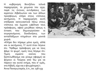 Η κυβέρνηση Βενιζέλου τελικά παραχώρησε, το χειμώνα του 1930, παρά τις έντονες
αντιδράσεις των αγροτών Αϊβαλιωτών και των άλλων προσφύγων, κλήρο στους
ντόπιους ακτήμονες. Η παραχώρηση αυτή επέδρασε κατευναστικά πάνω στους
ντόπιους και έμμεσα ωφέλησε τους πρόσφυγες, αφού μειώθηκε κάπως η ένταση που
δημιουργούσαν οι συγκρουόμενες διεκδικήσεις των ανταλλάξιμων κτημάτων στα
μεικτά χωριά.
«Κλήρο δεν πήραμε μόνο εμείς, αλλά και οι ακτήμονες. Γι’ αυτό όταν λέγανε ότι:
‘Ήρθαμε πρόσφυγες για να τους φάμε το ψωμί’, εμείς τους λέγαμε ότι: ‘Εμείς είμαστε
εκείνοι που ξεσπιτωθήκαμε και γίναμε αφορμή να φύγουν οι Τούρκοι από ’δω για να
πάρουν και αυτοί κτήμα, που σ’ εμάς, στο Αϊβαλί, είχε και ο φτωχότερος’».
Άννα Παναγιωταρέα, ό.π., σσ. 158-159
 