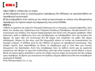 Αφού λάβετε υπόψη σας τις πηγές:
α) Να εξηγήσετε γιατί οι συγκεκριμένοι πρόσφυγες δεν θέλησαν να εγκατασταθούν σε
προσφυγικό συνοικισμό.
β) Να αναφερθείτε στον τρόπο με τον οποίο αντιμετώπισαν οι ντόπιοι τους Μικρασιάτες
πρόσφυγες τον πρώτο καιρό της παραμονής τους στην Ελλάδα.
ΠΗΓΗ 1
«Ήθελα να εργαστώ και πήγα στο Υπουργείο Πρόνοιας που ο υπουργός, ο γιατρός Ορφανίδης, ήταν
φίλος του πατέρα μου. Εργάστηκα στην Υπηρεσία Στεγάσεως Προσφύγων. Να φανταστείτε ότι ο
συνοικισμός του Αιγάλεω στα πρώτα παραχωρητήρια που έγιναν στο υπουργείο γραφόταν «Νέαι
Κυδωνίαι», αλλά οι Αϊβαλιώτες ούτε που καταδέχτηκαν να ενδιαφερθούν ούτε καν αιτήσεις δεν
έφεραν. Αν είχαν πάει στο συνοικισμό δεν θα είχαμε έτσι σκορπίσει και χαθεί. Θα είχαμε
αλληλεγγύη. Λέγανε ότι δεν πάνε, γιατί θα πλημμύριζε κάποτε το ποτάμι και αποκαλούσαν την
περιοχή «ντάμια». Η αλήθεια είναι ότι δεν ήθελαν να μείνουν σε προσφυγικό συνοικισμό. Τους
έπεφτε ντροπή. Εγώ προσπάθησα να δώσω το παράδειγμα μαζί μ’ έναν θείο μου Γονατά,
αξιωματικό της Αεροπορίας. Αυτό που καταφέραμε ήταν να έρθουν κοντά μας 50 εργατικές
οικογένειες που έφυγαν το 1937 από τη Μυτιλήνη, γιατί είχε πέσει ανεργία. Λοιπόν ξέρετε τι έγινε;
Μετά τον πρώτο χρόνο πούλησαν κι αυτές τον κλήρο τους και πήγαν σε συνοικίες που δεν υπήρχε
ίχνος πρόσφυγα. Αν βρείτε μια οικογένεια στο Αιγάλεω σήμερα αϊβαλιώτικη θα είναι κατόρθωμα»
(μαρτυρία Ο. Καλδή).
Άννα Παναγιωταρέα, ό.π., σ. 174
ΘΕΜΑ 4
 