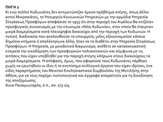 ΠΗΓΗ 2
Κι ενώ πολλοί Κυδωνιάτες δεν αντιμετώπιζαν άμεσο πρόβλημα στέγης, όπως άλλοι
αστοί Μικρασιάτες, το Υπουργείο Κοινωνικών Υπηρεσιών με την αρμόδια Υπηρεσία
Στεγάσεως Προσφύγων αποφάσισε το 1955 ότι στην περιοχή του Αιγάλεω θα κτιζόταν
προσφυγικός συνοικισμός με την επωνυμία «Νέαι Κυδωνίαι», στον οποίο θα έπαιρναν
μικρά διαμερίσματα κατά πλειοψηφία δικαιούχοι από την περιοχή των Κυδωνιών. Η
τυπική διαδικασία που ακολουθούσε το υπουργείο, μόλις εξοικονομούσε κάποια
δημόσια κτήματα ή απαλλοτρίωνε άλλα, ήταν να τα διαθέτει στην Υπηρεσία Στεγάσεως
Προσφύγων. Η Υπηρεσία, με μειοδοτικό διαγωνισμό, ανέθετε σε κατασκευαστική
εταιρεία την οικοδόμηση των προσφυγικών πολυκατοικιών και σύμφωνα με τις
αιτήσεις που είχαν υποβληθεί για την παροχή στέγης κλήρωνε στους δικαιούχους τα
μικρά διαμερίσματα. Η απόφαση, όμως, που αφορούσε τους Κυδωνιάτες πάρθηκε
χωρίς να ερωτηθούν οι ίδιοι ή το ανεπίσημο συλλογικό όργανο που είχαν ιδρύσει, ένα
είδος παραρτήματος του Μεικτού Εκκλησιαστικού Συμβουλίου της Μυτιλήνης στην
Αθήνα, για να τους παρέχει πιστοποιητικά και έγγραφα απαραίτητα για τη διεκδίκηση
της αποζημίωσης.
Άννα Παναγιωταρέα, ό.π., σσ. 173-174
 