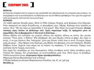 ΕΣΠΕΡΙΝΟΥ 2005
ΘΕΜΑ Β2
Αντλώντας στοιχεία από το κείμενο που ακολουθεί και αξιοποιώντας τις ιστορικές σας γνώσεις, να
περιγράψετε και να αιτιολογήσετε τη διάσταση και την αντίθεση προσφύγων του 1922 και γηγενών
στην οικονομική, πολιτική και κοινωνική ζωή.
ΚΕΙΜΕΝΟ
«Το ταξίδι κράτησε δεκαέξι μέρες. Μετά τη Ρόδο πιάσαμε Πειραιά, μετά φτάσαμε στην Κέρκυρα.
Ήταν παραμονή του Αγίου Σπυρίδωνος, 11 Δεκεμβρίου 1922. Έβρεχε. Βγήκαμε στην παραλία με
καΐκια. Λένε: “Θα σας πάμε με αραμπάδες σ’ ένα χωριό”. Μας πήγαν στο χωριό Σταυρός. κάναμε
τέσσερις ώρες ώσπου να φτάσουμε εκεί. Εμείς πηγαίναμε πεζή, τα πράγματα μόνο σε
αραμπάδες. Και να βρεχόμαστε σ’ όλο αυτό το διάστημα ...
Άλλους έβαλαν στη εκκλησία του χωριού, άλλους στο σχολείο, άλλους σε σπίτια. Δεν ρωτάει
κανένας: “Ποιοι είστε, τι θέλετε;” Μια αδιαφορία. Δεν μας έδωσαν τίποτα να φάμε. Δεν είχαν κι
αυτοί, τί να μας δώσουν; Μια “καλημέρα” μόνο μας έλεγαν. Καλή ήταν κι αυτή. Ευτυχώς είχαμε
μαζί μας ψωμί ... Μας έφεραν στην Κέρκυρα, μας έβαλαν στο φρούριο, στις εκεί παράγκες. Μεγάλο
Σάββατο ήτανε. Έρχεται ένας αέρας και τις παίρνει τις παράγκες. Τί να κάνουμε; Πήγαμε στην
εκκλησία του Άι-Γιώργη, εκεί κοντά ...
Στην αρχή δεν ταιριάζαμε με τους Κερκυραίους. Άλλες συνήθειες αυτοί, άλλες συνήθειες εμείς.
Γλώσσα δεν ξέραμε, δεν μπορούσαμε να συνεννοηθούμε μαζί τους. Μετά όμως τα φτιάξαμε.
Πολλά συνοικέσια έγιναν. Κερκυραίοι πήραν προσφυγοπούλες».
(Μαρτυρία Ελένης Μαναήλογλου από το Ικόνιο).
Η Έξοδος (έκδοση του Κέντρου Μικρασιατικών Σπουδών), τόμ. Β΄, σσ. 348-349
Μονάδες 25
 