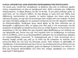 Η ΛΕΞΗ «ΠΡΟΣΦΥΓΑΣ» ΕΙΧΕ ΑΡΝΗΤΙΚΟ ΠΕΡΙΕΧΟΜΕΝΟ ΤΟΝ ΠΡΩΤΟ ΚΑΙΡΟ
«Οι γονείς μου, επειδή δεν κατόρθωσαν να βγάλουν έξω από τις Κυδωνίες σχεδόν
τίποτε, αναγκάστηκαν να πάνε σε προσφυγικό σπίτι. Αλλά ο πατέρας μου, άνθρωπος
καλοζωισμένος, το έφερε βαρέως και δεν το άντεξε. Τη μια μέρα μπήκαμε μέσα, το
1928 ήταν, και την επόμενη πέθανε. Σε λίγο φύγαμε κι εμείς από εκεί. Μόλις ένας
Αϊβαλιώτης τακτοποιόταν σε εργασία, το πρώτο πράγμα που έκανε μέσα στους
πρώτους έξι μήνες, αν είχε πάει σε συνοικισμό, ήταν να βρει σπίτι και να φύγει. Οι δικοί
μας είχαν σπουδαία μόρφωση και εμπορική κατάρτιση και έτσι δεν άργησαν καθόλου
να αποκατασταθούν. Σκέφτομαι όμως καμιά φορά, αν θα ήταν καλύτερα για να
διατηρηθεί η αϊβαλιώτικη ιδέα, αν είχαμε μπει όλοι μαζί σ’ ένα συνοικισμό, που θα
μπορούσε να εξελιχθεί σε προάστιο όπως έγινε με τη Νέα Σμύρνη. Κι έπειτα λέω το ότι
σκορπίσαμε σ’ όλη την Αθήνα δεν έχει σημασία, αφού βρεθήκαμε με τον σύλλογο και
την εφημερίδα μας. Εκείνο που είχε τότε σημασία ήταν να υποφέρουμε το λιγότερο
από τις συνθήκες, ώστε να μη δημιουργηθούν τραύματα και να μπορέσουμε γρήγορα
να ενεργοποιηθούμε κοινωνικά. Το περιχαράκωμά μας σ’ έναν συνοικισμό και η
διαρκής επαφή μεταξύ μας μαζί με τα καλά της θα μπορούσε να κοστίσει στην
κοινωνική θέση και στη ζωή της δεύτερης γενιάς. Ήταν ανάγκη να εξαλειφθεί το
‘πρόσφυγας’. Η αποκατάστασή μας έγινε είτε με την αποζημίωση είτε με δάνειο είτε και
μόνο με την προσωπική μας εργασία, χωρίς να πάρουμε τις δουλειές των ντόπιων. Το
δικό μας δυναμικό αξιοποιήθηκε εκεί όπου δεν υπήρχε προσφορά των ντόπιων»
(μαρτυρία Π. Βαλσαμάκη).
 