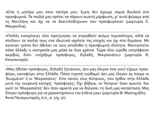 «Είπε η μητέρα μου στον πατέρα μου: Εμείς δεν έχουμε καμιά δουλειά στα
προσφυγικά. Τα παιδιά μας πρέπει να πάρουν σωστή μόρφωση, γι’ αυτό φύγαμε από
τη Μυτιλήνη και όχι να τα δακτυλοδείχνουν σαν προσφυγάκια» (μαρτυρία Σ.
Μαυρούλια).
.................................................................................................................................
«Πολλές οικογένειες τότε προτίμησαν να στερηθούν ακόμη περισσότερο, αλλά να
στείλουν τα παιδιά τους στα ιδιωτικά σχολεία της εποχής και όχι στα δημόσια. Με
κανέναν τρόπο δεν ήθελαν να τους αποδοθεί η προσφυγική ιδιότητα. Φανταστείτε
πόσο άλλαξε η νοοτροπία μας μέσα σε λίγα χρόνια. Τώρα όλοι είμεθα υπερήφανοι
ακριβώς διότι υπήρξαμε πρόσφυγες, δηλαδή, Μικρασιάτες» (μαρτυρία Β.
Κουκουναρά).
.................................................................................................................................
«Μας ήθελαν πρόσφυγες, δηλαδή ζητιάνους. Δεν μας έλεγαν έτσι γιατί είχαμε προσ-
φύγει, καταφύγει στην Ελλάδα. Πόση ντροπή νιώθαμε! Δεν μας έλεγαν ας πούμε οι
‘διωγμένοι’ ή οι ‘Μικρασιάτες’. Είπε κανείς τους Κύπριους, που ήρθαν στην Ελλάδα
μετά την τουρκική κατοχή, ‘πρόσφυγες’; Όχι βέβαια, το ‘Κύπριοι’ ήταν αρκετό. Και
γιατί το ‘Μικρασιάτες’ δεν ήταν αρκετό για να δηλώσει τη δική μας κατάσταση; Μας
έλεγαν πρόσφυγες για να χαρακτηρίσουν την ένδειά μας» (μαρτυρία Φ. Μαστιχιάδη).
Άννα Παναγιωταρέα, ό.π., σ. 175, 177
 