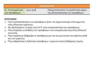 ΕΡΩΤΗΣΕΙΣ
1. Γιατί η αποκατάσταση των προσφύγων ήταν «το σημαντικότερο επίτευγμα του
νέου ελληνικού κράτους»;
2. Να αξιολογήσετε το έργο της Ε.Α.Π. στην αποκατάσταση των προσφύγων.
3. Πώς επηρέασε η σύνθεση των προσφύγων την ενσωμάτωσή τους στην ελληνική
κοινωνία;
4. Ποια παράπονα εξέφραζαν οι πρόσφυγες για την αντιμετώπιση του κράτους αλλά
και των γηγενών;
5. Πώς εκφράστηκε η διάσταση προσφύγων –γηγενών στους διάφορους τομείς;
ΧΡΟΝΟΛΟΓΙΟ
E1. Η ενσωμάτωση
των προσφύγων
1924-1928 Πραγματοποιείται το μεγαλύτερο μέρος
της αποκατάστασης των προσφύγων
 