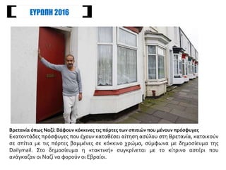 Βάφουν κόκκινες τις πόρτες των σπιτιών που μένουν πρόσφυγες
Εκατοντάδες πρόσφυγες που έχουν καταθέσει αίτηση ασύλου στη Βρετανία, κατοικούν
σε σπίτια με τις πόρτες βαμμένες σε κόκκινο χρώμα, σύμφωνα με δημοσίευμα της
Dailymail. Στο δημοσίευμα η «τακτική» συγκρίνεται με το κίτρινο αστέρι που
ανάγκαζαν οι Ναζί να φορούν οι Εβραίοι.
ΕΥΡΩΠΗ 2016
 