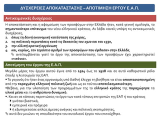 ΔΥΣΧΕΡΕΙΕΣΑΠΟΚΑΤΑΣΤΑΣΗΣ –ΑΠΟΤΙΜΗΣΗ ΕΡΓΟΥ Ε.Α.Π.
Αντικειμενικές δυσχέρειες
Η αποκατάσταση και η αφομοίωση των προσφύγων στην Ελλάδα ήταν, κατά γενική ομολογία, το
σημαντικότερο επίτευγμα του νέου ελληνικού κράτους. Αν λάβει κανείς υπόψη τις αντικειμενικές
δυσχέρειες,
1. όπως τη δεινή οικονομική κατάσταση της χώρας,
2. τις πολιτικές περιστάσεις κατά τις δεκαετίες του 1920 και του 1930,
3. την ελλιπή κρατική οργάνωση
4. και, κυρίως, τον τεράστιο αριθμό των προσφύγων που έφθασαν στην Ελλάδα,
 αντιλαμβάνεται γιατί το έργο της αποκατάστασης των προσφύγων έχει χαρακτηριστεί
«τιτάνιο».
Αποτίμηση του έργου της Ε.Α.Π.
Μεγάλο μέρος του έργου αυτού έγινε από το 1924 έως το 1928 και σε αυτό καθοριστικό ρόλο
έπαιξε η λειτουργία της ΕΑΠ.
Το γεγονός ότι ήταν ένας οργανισμός υπό διεθνή έλεγχο τη βοήθησε να είναι αποστασιοποιημένη
από την ταραγμένη ελληνική πολιτική ζωή και ως εκ τούτου αποτελεσματικότερη.
Βέβαια, για την υλοποίηση των προγραμμάτων της το ελληνικό κράτος της παραχώρησε τα
υλικά μέσα και το ανθρώπινο δυναμικό.
. Και αν σε κάποιες περιπτώσεις το έργο των κατά τόπους επιτροπών της ΕΑΠ ή του κράτους
 γινόταν βιαστικά,
 εμπειρικά και πρόχειρα
 ή εξυπηρετούσε απλώς άμεσες ανάγκες και πολιτικές σκοπιμότητες,
 αυτό δεν μειώνει τη σπουδαιότητα του συνολικού έργου που επιτεύχθηκε.
 