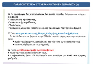 ΠΑΡΑΓΟΝΤΕΣ ΠΟΥ ΔΥΣΧΕΡΑΝΑΝΤΗΝ ΕΝΣΩΜΑΤΩΣΗ (1)
 Οι πρόσφυγες δεν αποτελούσαν ένα ενιαίο σύνολο. Ανάμεσα τους υπήρχαν
διαφορές
 κοινωνικής προέλευσης,
πολιτιστικής παράδοσης,
διαλέκτου,
ακόμα και γλώσσας (περίπου 100.000 πρόσφυγες ήταν τουρκόφωνοι).
Όσοι εύποροι κάτοικοι της Μικράς Ασίας ή της Ανατολικής Θράκης
 κατόρθωσαν να φέρουν στην Ελλάδα μεγάλο μέρος από την περιουσία
τους,
 σχεδόν αμέσως ενσωματώθηκαν στο νέο τόπο εγκατάστασης τους
 και αναμείχθηκαν με τους γηγενείς.
 Για τη μεγάλη όμως μάζα των προσφύγων,
 παρά την ταχεία αποκατάσταση τους,
 η αφομοίωση ήταν μία διαδικασία που κινήθηκε με πολύ πιο αργούς
ρυθμούς.
 