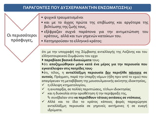ΠΑΡΑΓΟΝΤΕΣ ΠΟΥ ΔΥΣΧΕΡΑΝΑΝΤΗΝ ΕΝΣΩΜΑΤΩΣΗ(2)
Οι περισσότεροι
πρόσφυγες,
• ψυχικά τραυματισμένοι
• και με το άγχος πρώτα της επιβίωσης και αργότερα της
βελτίωσης της ζωής τους,
• εξέφραζαν συχνά παράπονα για την αντιμετώπιση του
κράτους, αλλά και των γηγενών κατοίκων του.
• Κατηγορούσαν το ελληνικό κράτος:
ότι με την υπογραφή της Σύμβασης ανταλλαγής της Λοζάνης και του
ελληνοτουρκικού Συμφώνου του 1930
 παραβίασε βασικά δικαιώματα τους·
ότι αποζημιώθηκαν μόνο κατά ένα μέρος για την περιουσία που
εγκατέλειψαν στις πατρίδες τους·
ότι, τέλος, η ανταλλάξιμη περιουσία δεν περιήλθε πάντοτε σε
αυτούς. Πράγματι, παρά την ύπαρξη νόμων (ήδη πριν από το 1922) που
απαγόρευαν τη μεταβίβαση της μουσουλμανικής ακίνητης ιδιοκτησίας,
 η έλλειψη κτηματολογίου,
 η ανυπαρξία, σε πολλές περιπτώσεις, τίτλων ιδιοκτησίας
 και η δυσκολία στην οριοθέτηση ή την περίφραξη της,
 συνέβαλαν στο να περιέλθουν τέτοιες εκτάσεις σε ντόπιους.
 Αλλά και το ίδιο το κράτος κάποιες φορές παραχώρησε
ανταλλάξιμη περιουσία σε γηγενείς ακτήμονες ή σε ευαγή
ιδρύματα.
 