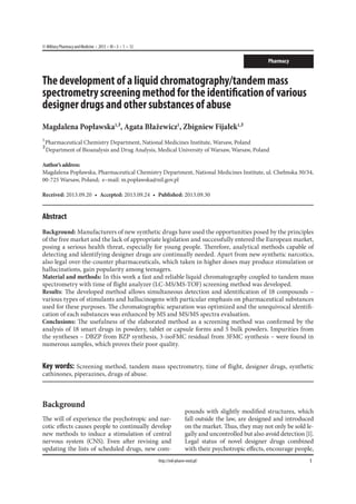 © Military Pharmacy and Medicine  •  2013  • VI – 3  •  1 – 12
1http://mil-pharm-med.pl/
Pharmacy
The development of a liquid chromatography/tandem mass
spectrometry screening method for the identification of various
designer drugs and other substances of abuse
Magdalena Popławska1,
², Agata Błażewicz1
, Zbigniew Fijałek1,
²
1
 Pharmaceutical Chemistry Department, National Medicines Institute, Warsaw, Poland
² Department of Bioanalysis and Drug Analysis, Medical University of Warsaw, Warsaw, Poland
Author’saddress:
Magdalena Popławska, Pharmaceutical Chemistry Department, National Medicines Institute, ul. Chełmska 30/34,
00-725 Warsaw, Poland; e–mail: m.poplawska@nil.gov.pl
Received: 2013.09.20  •  Accepted: 2013.09.24  •  Published: 2013.09.30
Abstract
Background: Manufacturers of new synthetic drugs have used the opportunities posed by the principles
of the free market and the lack of appropriate legislation and successfully entered the European market,
posing a serious health threat, especially for young people. Therefore, analytical methods capable of
detecting and identifying designer drugs are continually needed. Apart from new synthetic narcotics,
also legal over-the-counter pharmaceuticals, which taken in higher doses may produce stimulation or
hallucinations, gain popularity among teenagers.
Material and methods: In this work a fast and reliable liquid chromatography coupled to tandem mass
spectrometry with time of flight analyzer (LC-MS/MS-TOF) screening method was developed.
Results: The developed method allows simultaneous detection and identification of 18 compounds –
various types of stimulants and hallucinogens with particular emphasis on pharmaceutical substances
used for these purposes. The chromatographic separation was optimized and the unequivocal identifi-
cation of each substances was enhanced by MS and MS/MS spectra evaluation.
Conclusions: The usefulness of the elaborated method as a screening method was confirmed by the
analysis of 18 smart drugs in powdery, tablet or capsule forms and 5 bulk powders. Impurities from
the syntheses – DBZP from BZP synthesis, 3-isoFMC residual from 3FMC synthesis – were found in
numerous samples, which proves their poor quality.
Key words: Screening method, tandem mass spectrometry, time of flight, designer drugs, synthetic
cathinones, piperazines, drugs of abuse.
Background
The will of experience the psychotropic and nar-
cotic effects causes people to continually develop
new methods to induce a stimulation of central
nervous system (CNS). Even after revising and
updating the lists of scheduled drugs, new com-
pounds with slightly modified structures, which
fall outside the law, are designed and introduced
on the market. Thus, they may not only be sold le-
gally and uncontrolled but also avoid detection [1].
Legal status of novel designer drugs combined
with their psychotropic effects, encourage people,
 