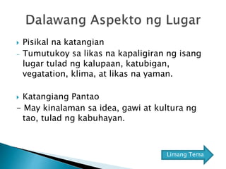  Pisikal na katangian
- Tumutukoy sa likas na kapaligiran ng isang
lugar tulad ng kalupaan, katubigan,
vegatation, klima, at likas na yaman.
 Katangiang Pantao
- May kinalaman sa idea, gawi at kultura ng
tao, tulad ng kabuhayan.
Limang Tema
 