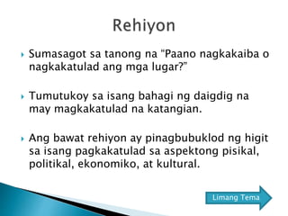  Sumasagot sa tanong na “Paano nagkakaiba o
nagkakatulad ang mga lugar?”
 Tumutukoy sa isang bahagi ng daigdig na
may magkakatulad na katangian.
 Ang bawat rehiyon ay pinagbubuklod ng higit
sa isang pagkakatulad sa aspektong pisikal,
politikal, ekonomiko, at kultural.
Limang Tema
 