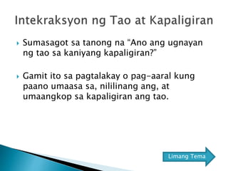  Sumasagot sa tanong na “Ano ang ugnayan
ng tao sa kaniyang kapaligiran?”
 Gamit ito sa pagtalakay o pag-aaral kung
paano umaasa sa, nililinang ang, at
umaangkop sa kapaligiran ang tao.
Limang Tema
 