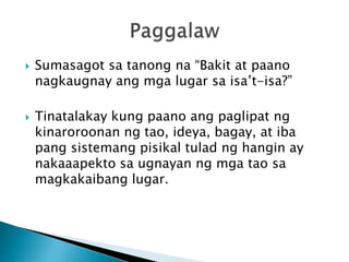  Sumasagot sa tanong na “Bakit at paano
nagkaugnay ang mga lugar sa isa’t-isa?”
 Tinatalakay kung paano ang paglipat ng
kinaroroonan ng tao, ideya, bagay, at iba
pang sistemang pisikal tulad ng hangin ay
nakaaapekto sa ugnayan ng mga tao sa
magkakaibang lugar.
 