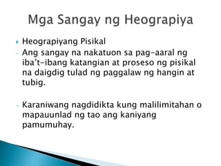  Heograpiyang Pisikal
- Ang sangay na nakatuon sa pag-aaral ng
iba’t-ibang katangian at proseso ng pisikal
na daigdig tulad ng paggalaw ng hangin at
tubig.
- Karaniwang nagdidikta kung malilimitahan o
mapauunlad ng tao ang kaniyang
pamumuhay.
 