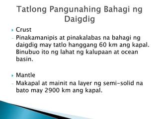  Crust
- Pinakamanipis at pinakalabas na bahagi ng
daigdig may tatlo hanggang 60 km ang kapal.
Binubuo ito ng lahat ng kalupaan at ocean
basin.
 Mantle
- Makapal at mainit na layer ng semi-solid na
bato may 2900 km ang kapal.
 