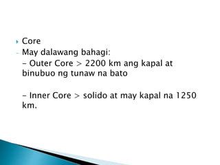  Core
- May dalawang bahagi:
- Outer Core > 2200 km ang kapal at
binubuo ng tunaw na bato
- Inner Core > solido at may kapal na 1250
km.
 
