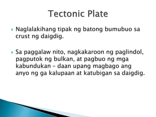  Naglalakihang tipak ng batong bumubuo sa
crust ng daigdig.
 Sa paggalaw nito, nagkakaroon ng paglindol,
pagputok ng bulkan, at pagbuo ng mga
kabundukan – daan upang magbago ang
anyo ng ga kalupaan at katubigan sa daigdig.
 