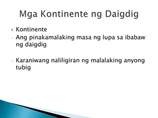  Kontinente
- Ang pinakamalaking masa ng lupa sa ibabaw
ng daigdig
- Karaniwang naliligiran ng malalaking anyong
tubig
 