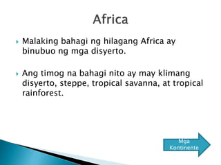  Malaking bahagi ng hilagang Africa ay
binubuo ng mga disyerto.
 Ang timog na bahagi nito ay may klimang
disyerto, steppe, tropical savanna, at tropical
rainforest.
Mga
Kontinente
 