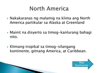  Nakakaranas ng malamig na klima ang North
America partikular sa Alaska at Greenland
 Mainit na disyerto sa timog-kanlurang bahagi
nito.
 Klimang tropikal sa timog-silangang
kontinente, gitnang America, at Caribbean.
Mga
Kontinente
 